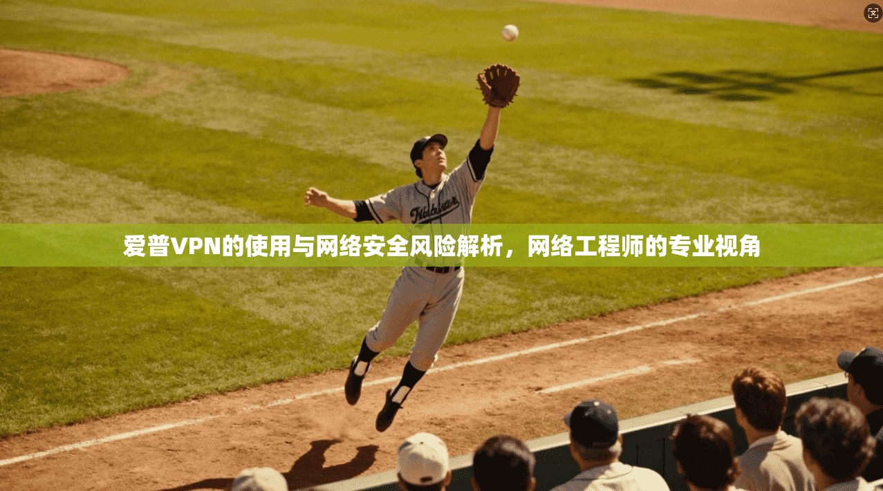 爱普VPN的使用与网络安全风险解析，网络工程师的专业视角