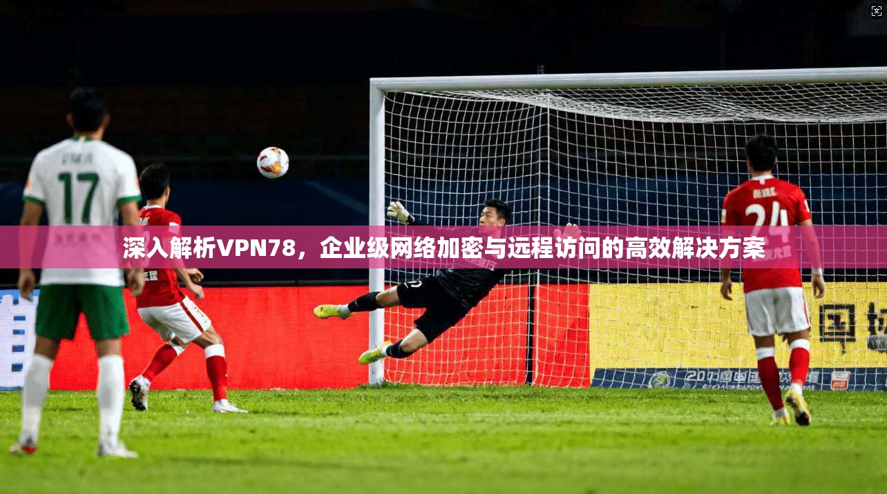 深入解析VPN78，企业级网络加密与远程访问的高效解决方案