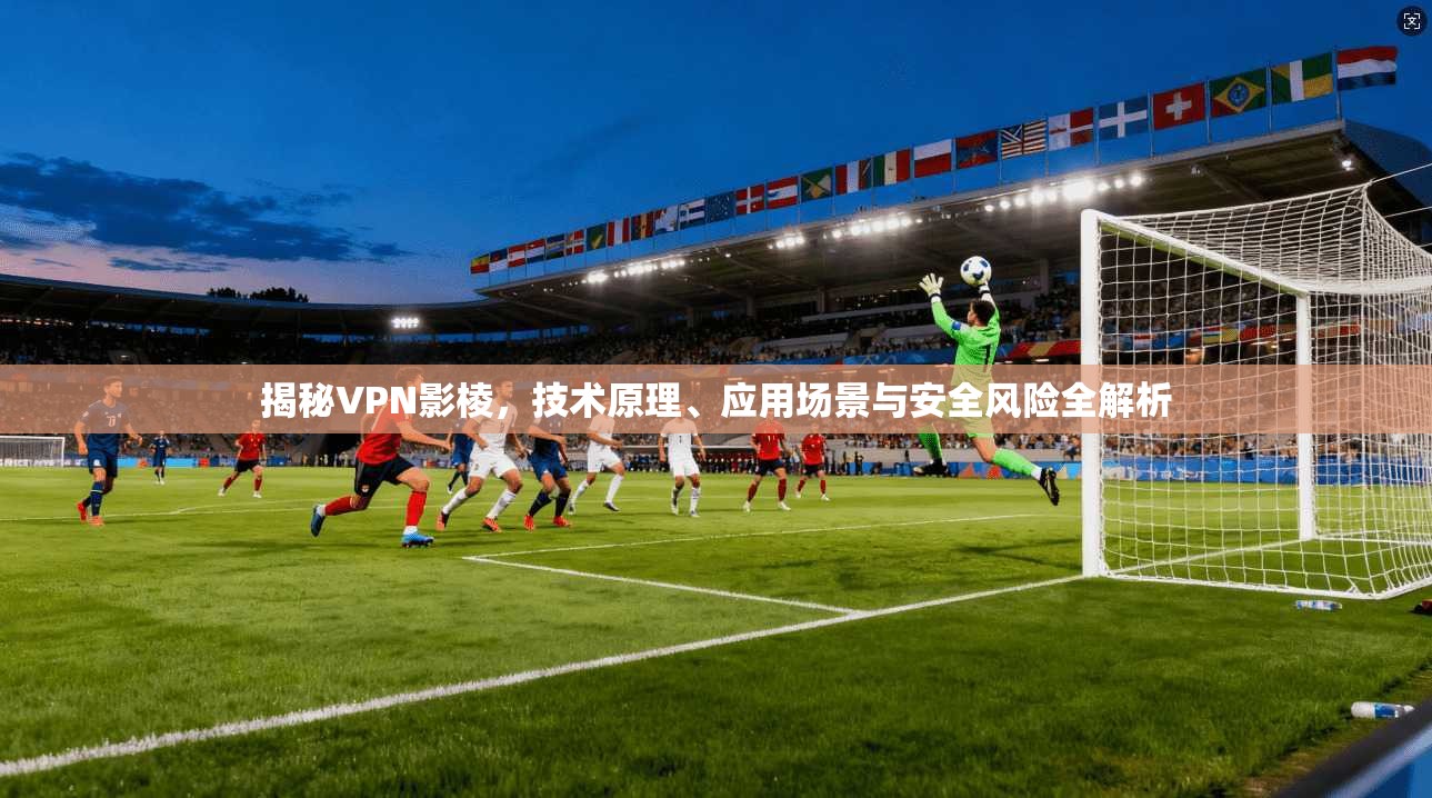 揭秘VPN影棱，技术原理、应用场景与安全风险全解析