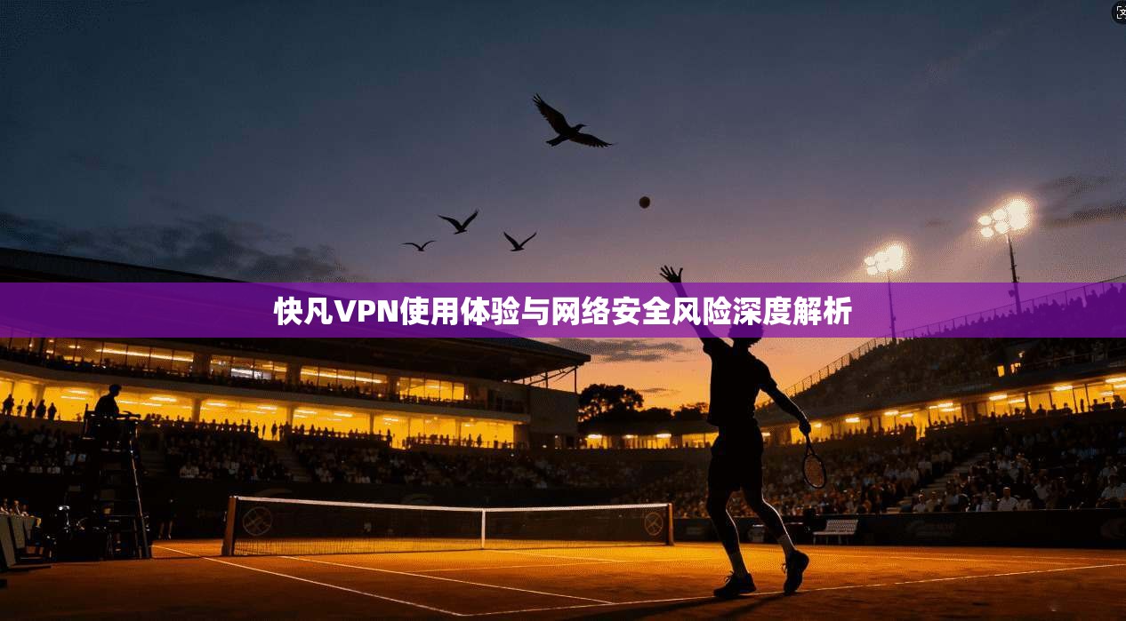 快凡VPN使用体验与网络安全风险深度解析