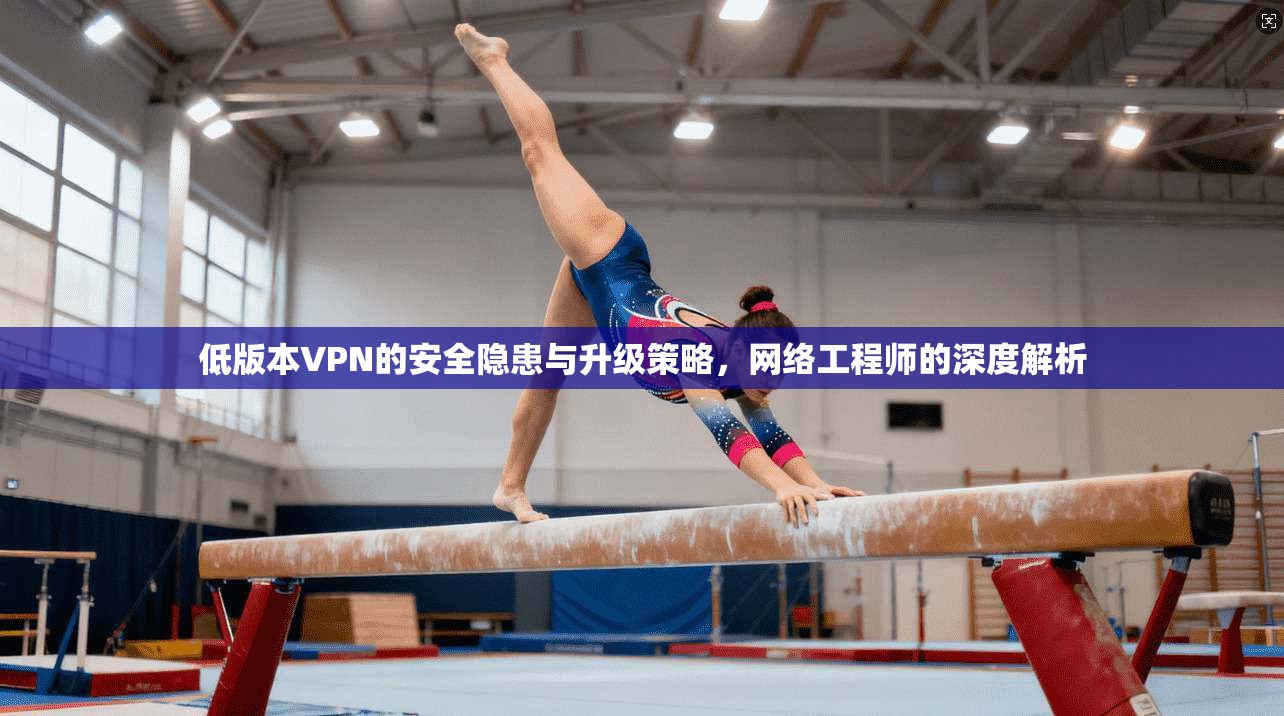 低版本VPN的安全隐患与升级策略，网络工程师的深度解析