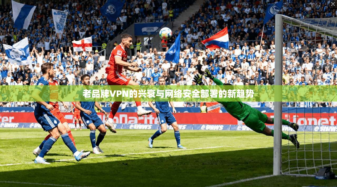 老品牌VPN的兴衰与网络安全部署的新趋势