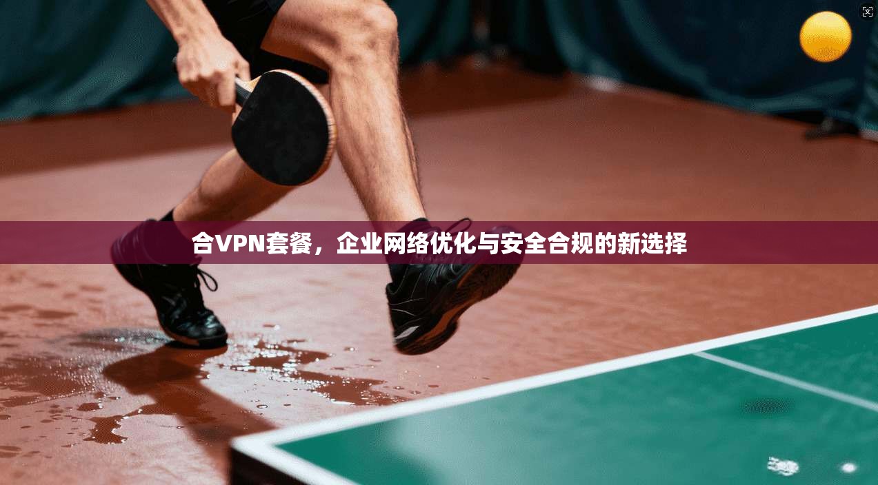 合VPN套餐，企业网络优化与安全合规的新选择