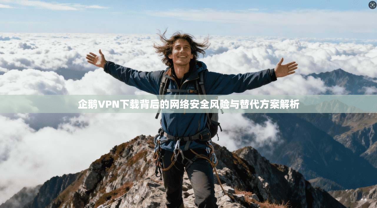 企鹅VPN下载背后的网络安全风险与替代方案解析