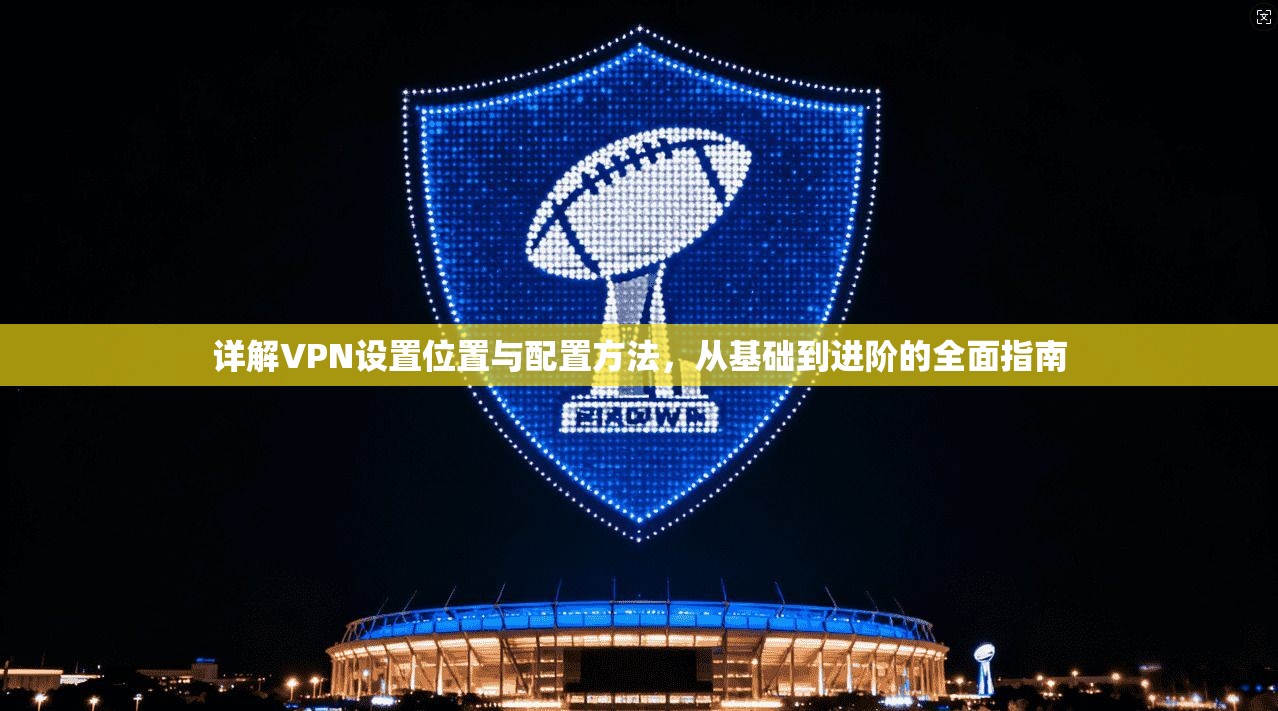 详解VPN设置位置与配置方法，从基础到进阶的全面指南