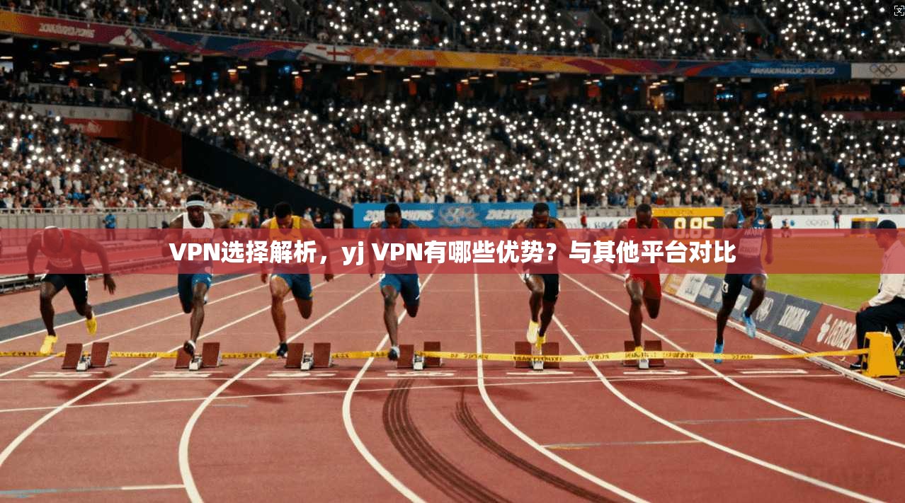 VPN选择解析，yj VPN有哪些优势？与其他平台对比