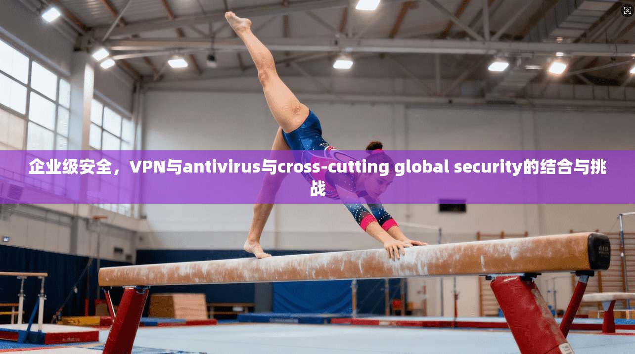企业级安全，VPN与antivirus与cross-cutting global security的结合与挑战
