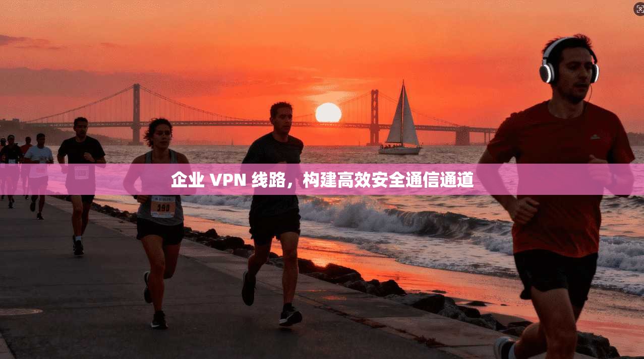 企业 VPN 线路，构建高效安全通信通道
