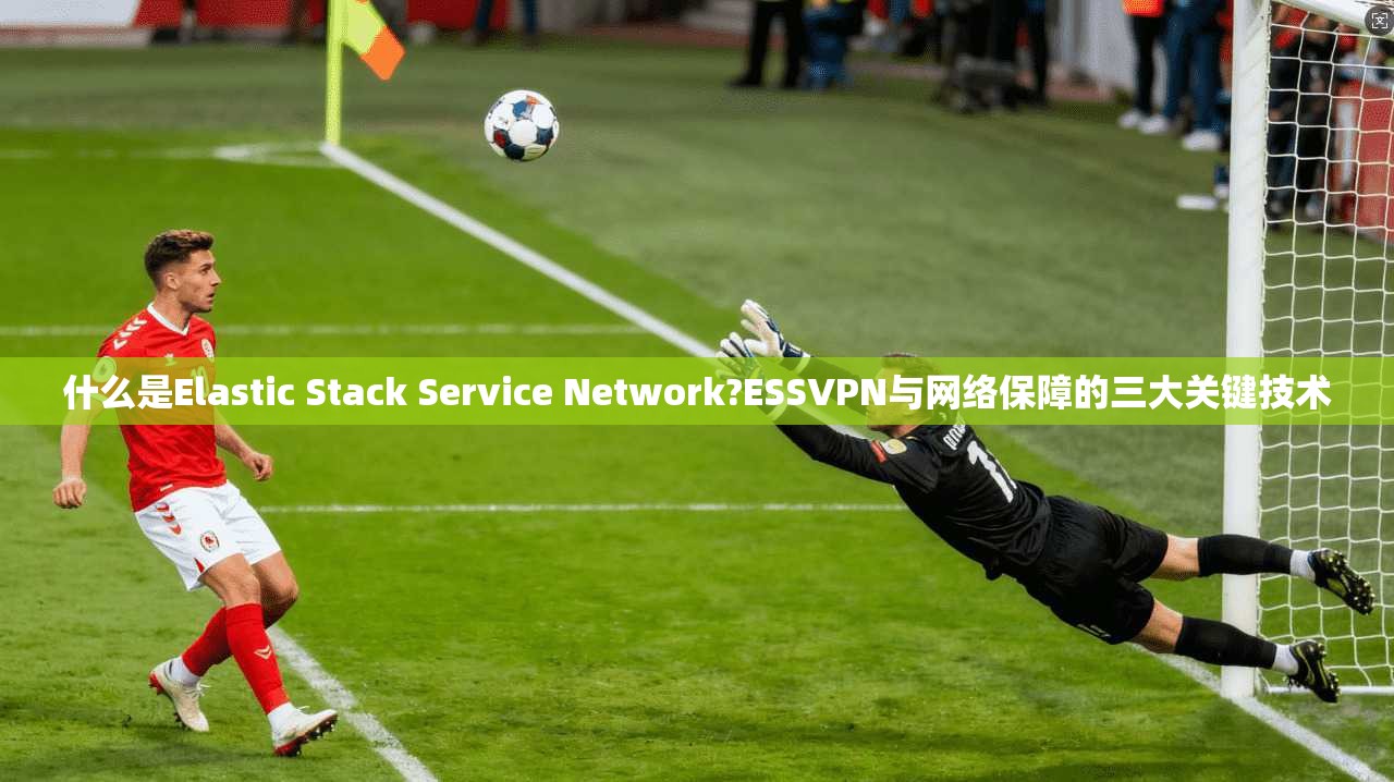 什么是Elastic Stack Service Network?ESSVPN与网络保障的三大关键技术