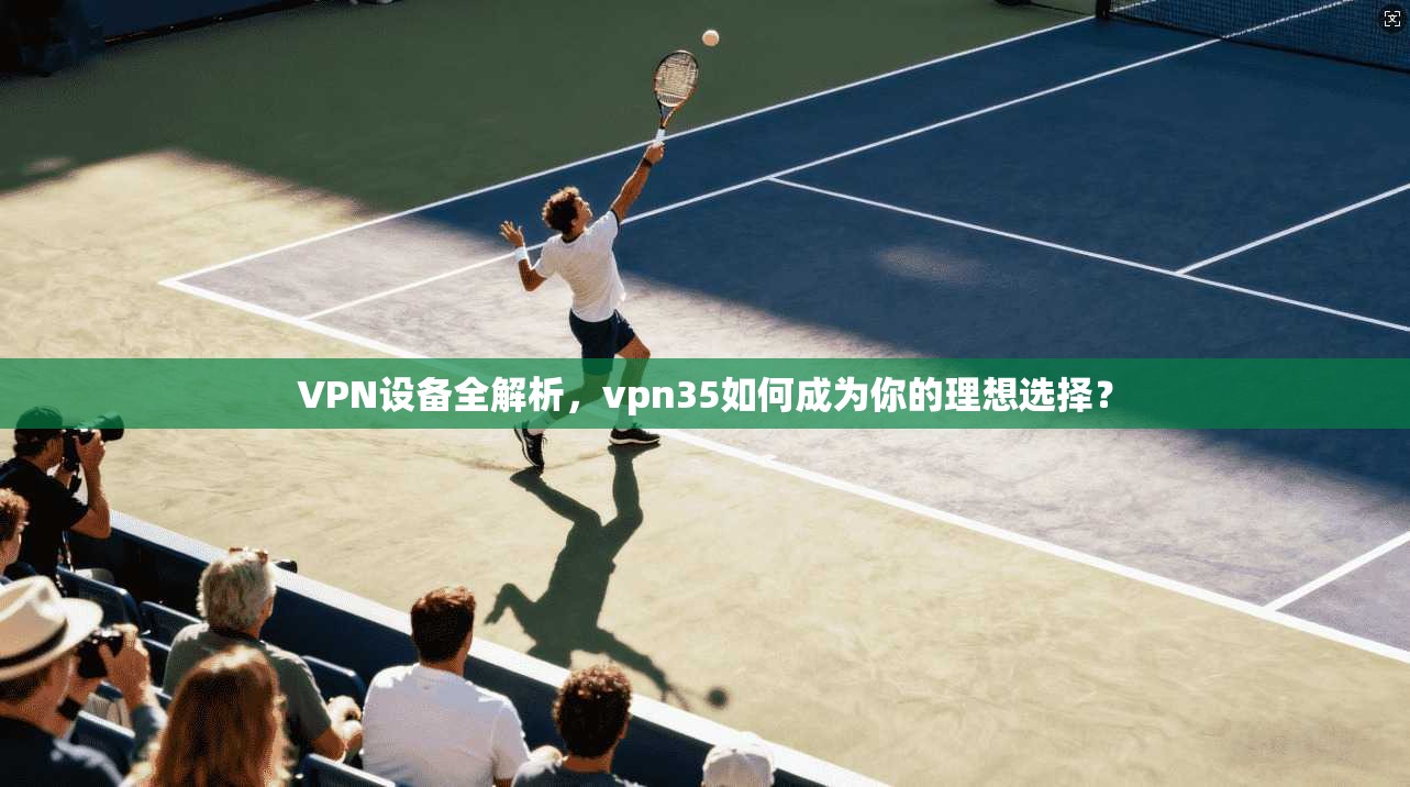 VPN设备全解析，vpn35如何成为你的理想选择？