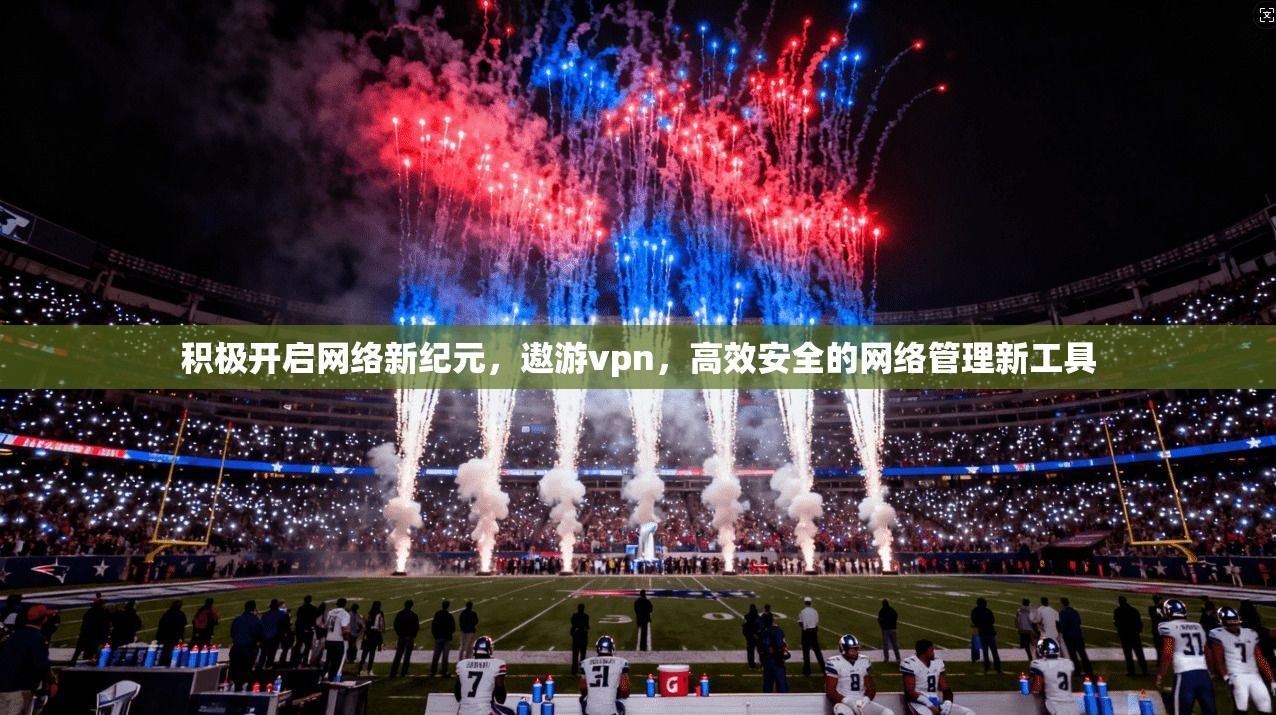 积极开启网络新纪元,遨游vpn,高效安全的网络管理新工具