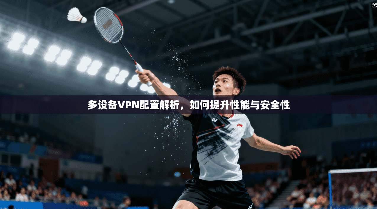 多设备VPN配置解析，如何提升性能与安全性