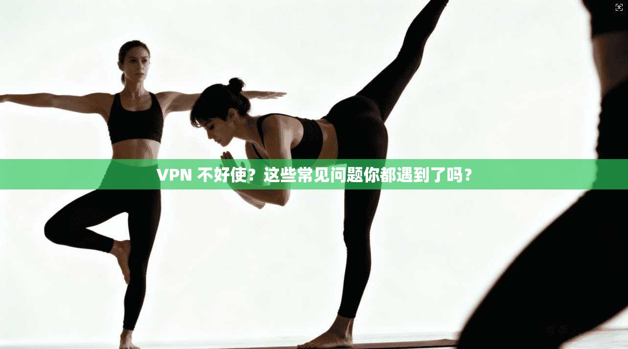 VPN 不好使？这些常见问题你都遇到了吗？