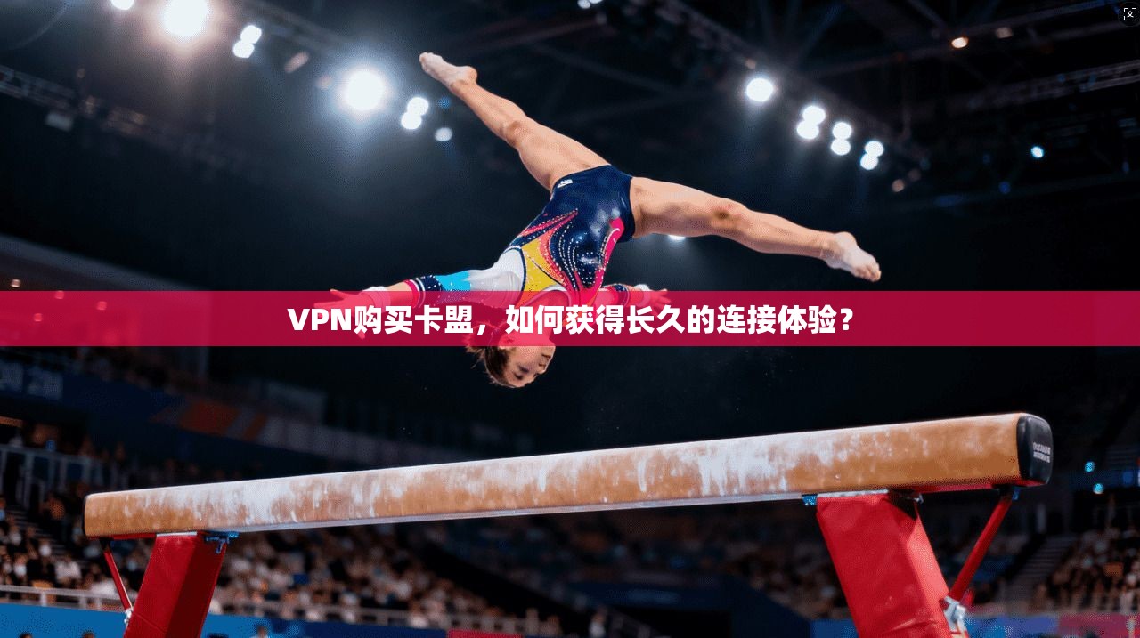 VPN购买卡盟，如何获得长久的连接体验？