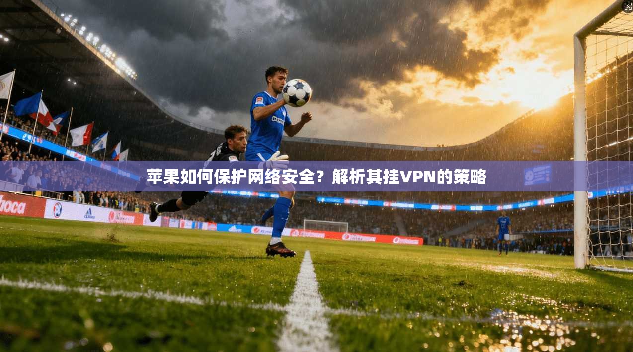 苹果如何保护网络安全？解析其挂VPN的策略