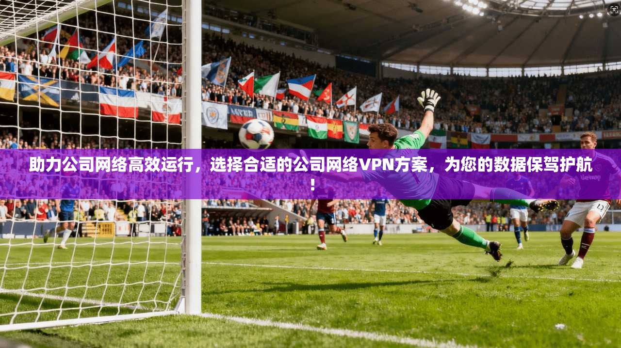 助力公司网络高效运行，选择合适的公司网络VPN方案，为您的数据保驾护航！