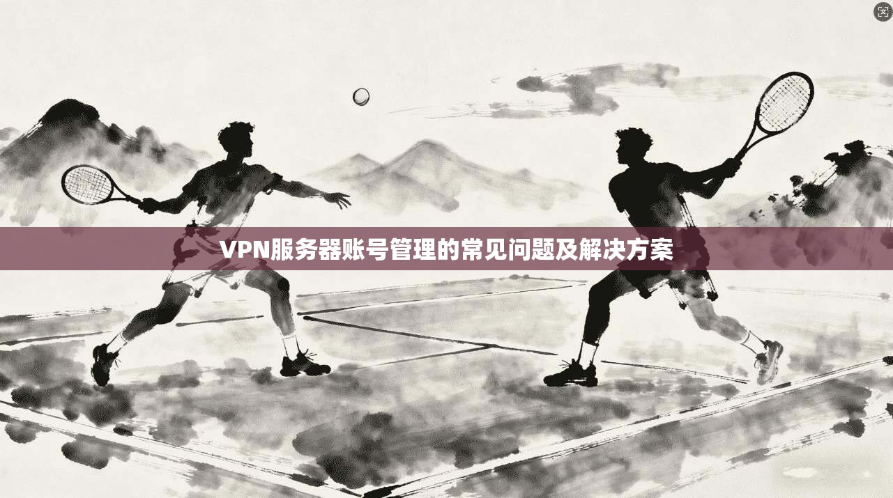VPN服务器账号管理的常见问题及解决方案