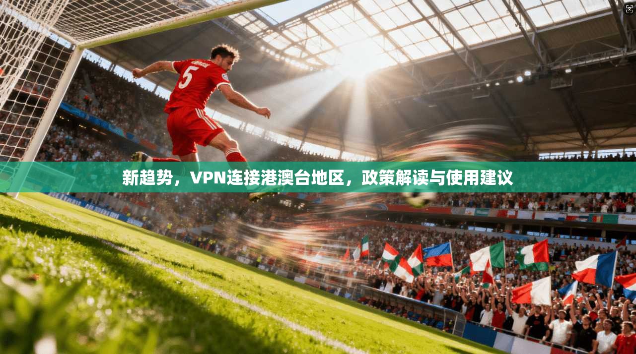 新趋势，VPN连接港澳台地区，政策解读与使用建议
