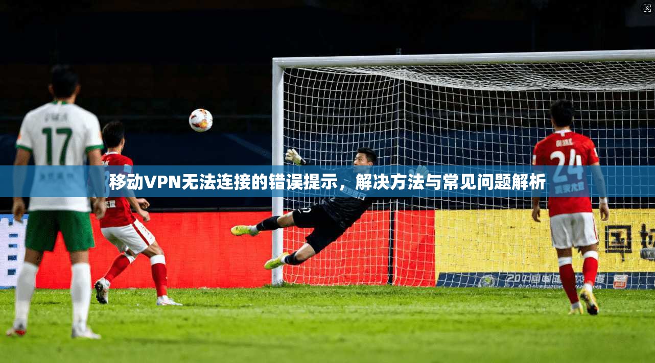 移动VPN无法连接的错误提示，解决方法与常见问题解析