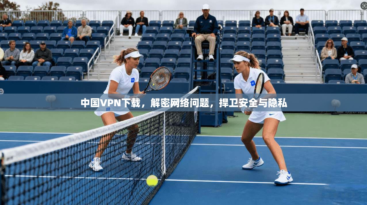 中国VPN下载，解密网络问题，捍卫安全与隐私