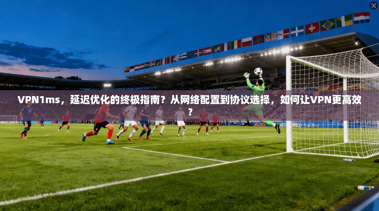 VPN1ms，延迟优化的终极指南？从网络配置到协议选择，如何让VPN更高效？