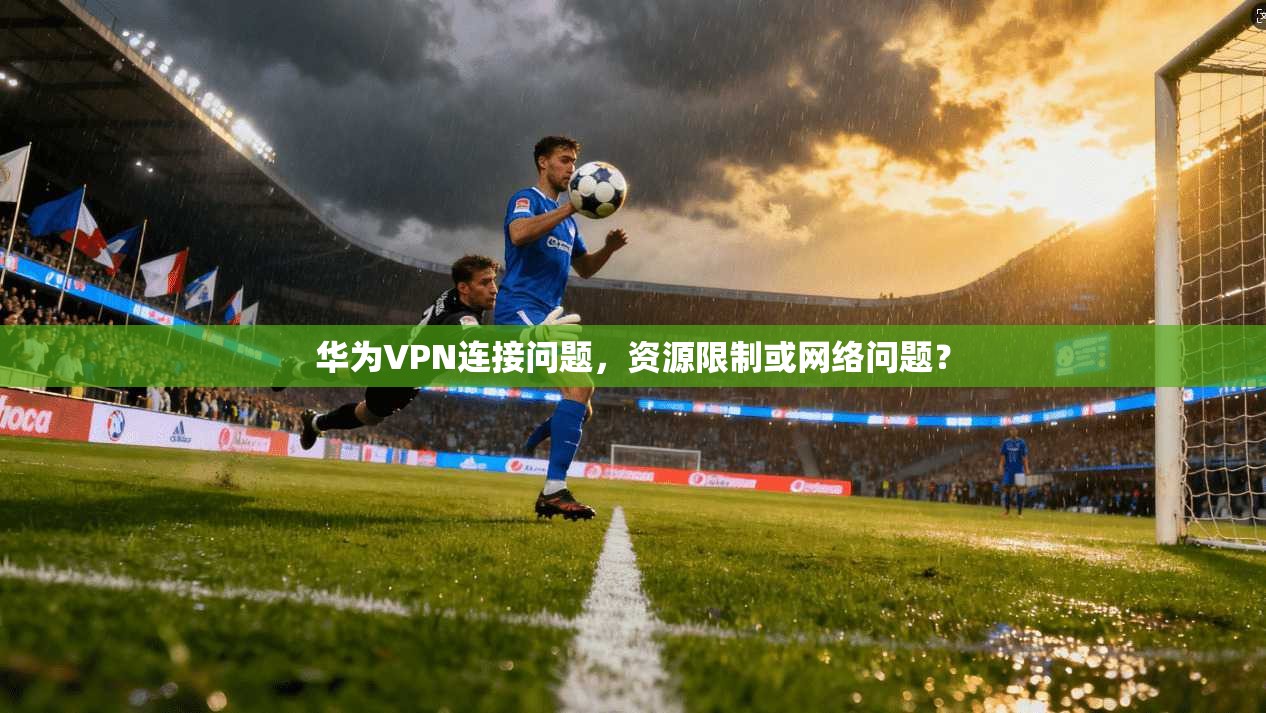 华为VPN连接问题，资源限制或网络问题？
