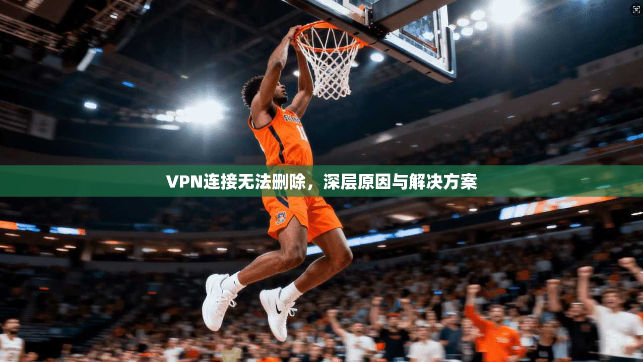 VPN连接无法删除，深层原因与解决方案