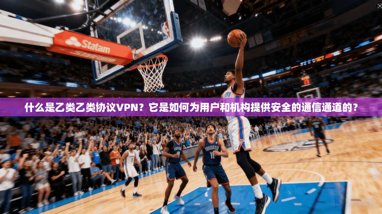什么是乙类乙类协议VPN？它是如何为用户和机构提供安全的通信通道的？