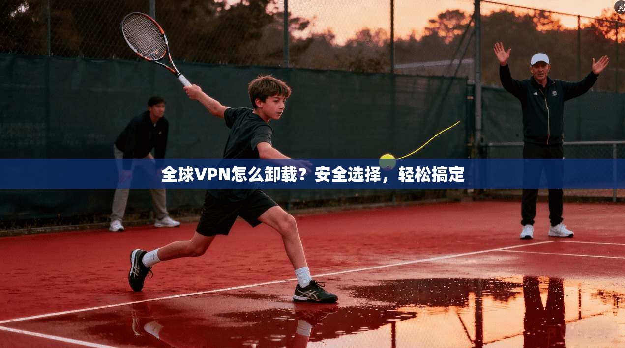 全球VPN怎么卸载？安全选择，轻松搞定