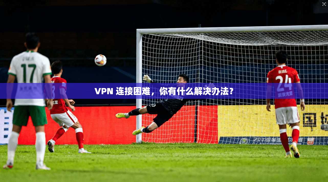 VPN 连接困难，你有什么解决办法？