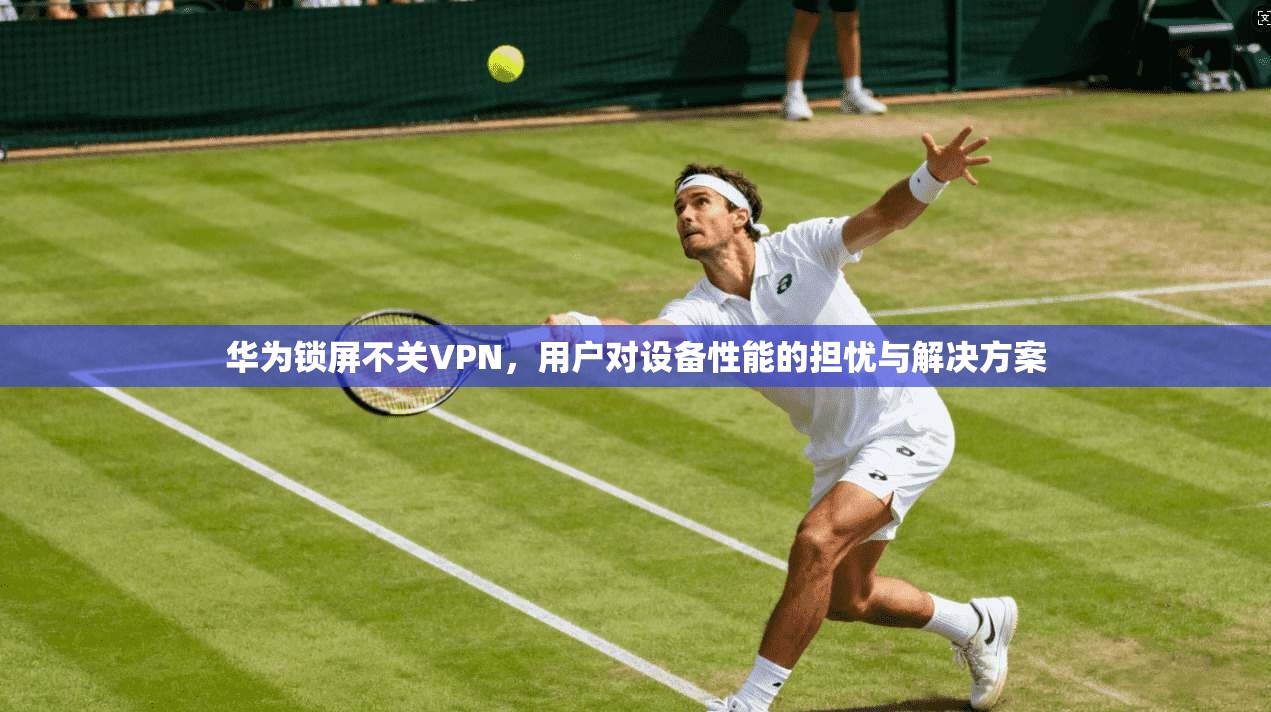 华为锁屏不关VPN，用户对设备性能的担忧与解决方案