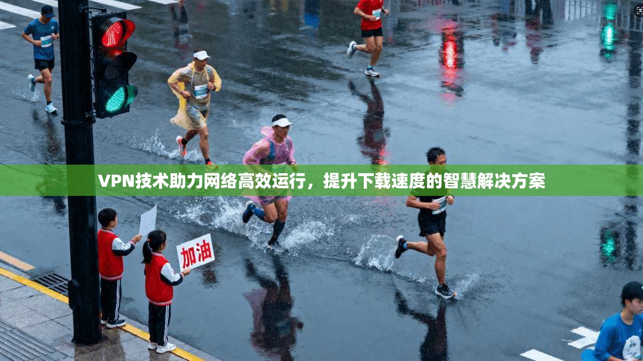 VPN技术助力网络高效运行，提升下载速度的智慧解决方案