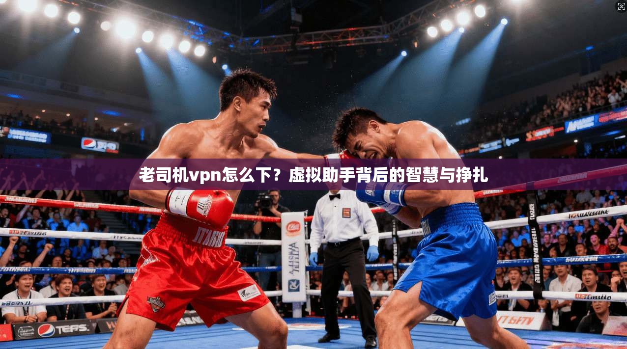 老司机vpn怎么下？虚拟助手背后的智慧与挣扎