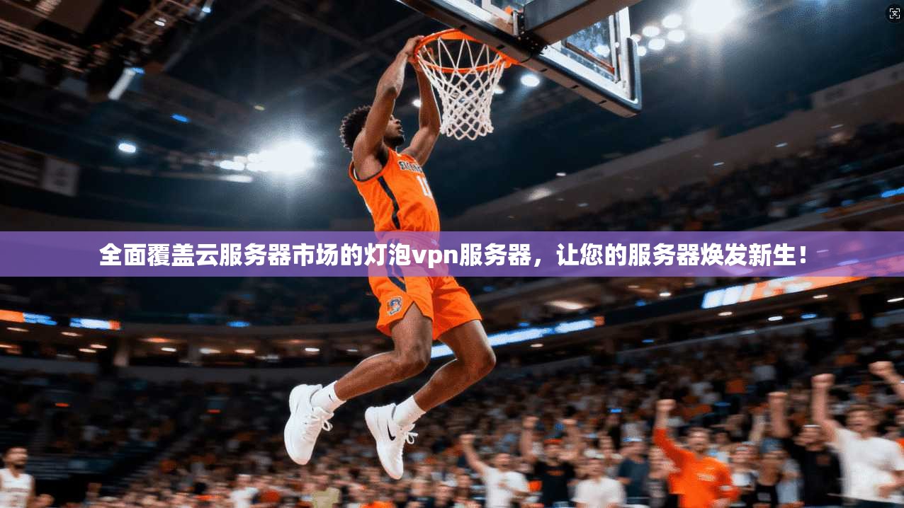 全面覆盖云服务器市场的灯泡vpn服务器，让您的服务器焕发新生！