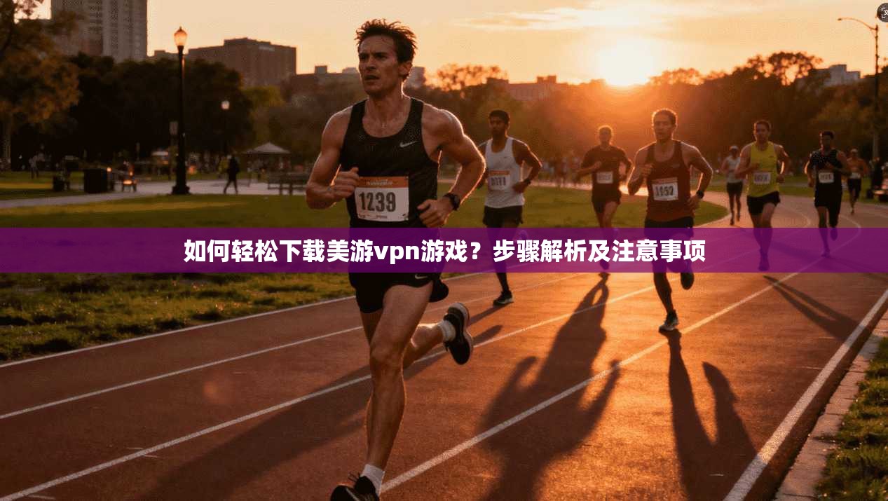 如何轻松下载美游vpn游戏？步骤解析及注意事项