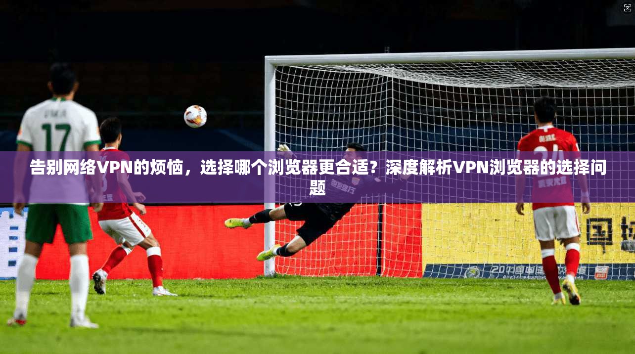 告别网络VPN的烦恼，选择哪个浏览器更合适？深度解析VPN浏览器的选择问题