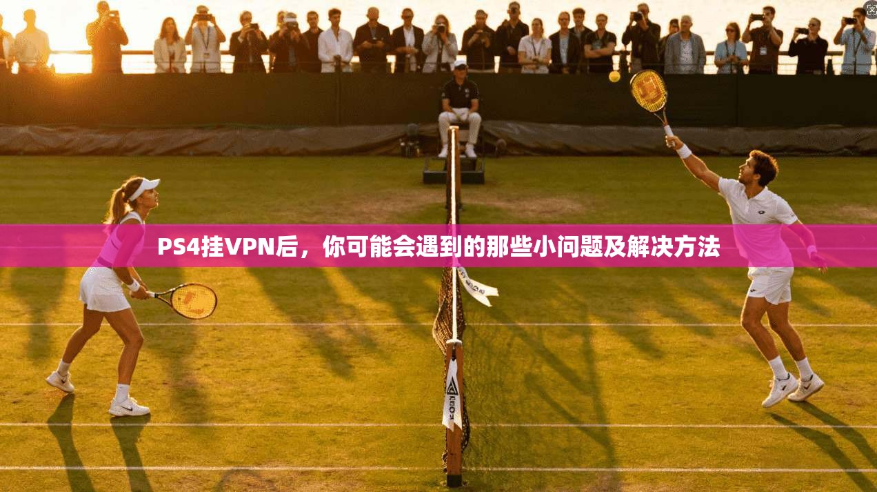 PS4挂VPN后，你可能会遇到的那些小问题及解决方法