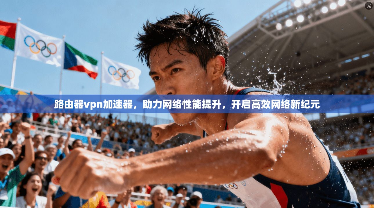 路由器vpn加速器，助力网络性能提升，开启高效网络新纪元
