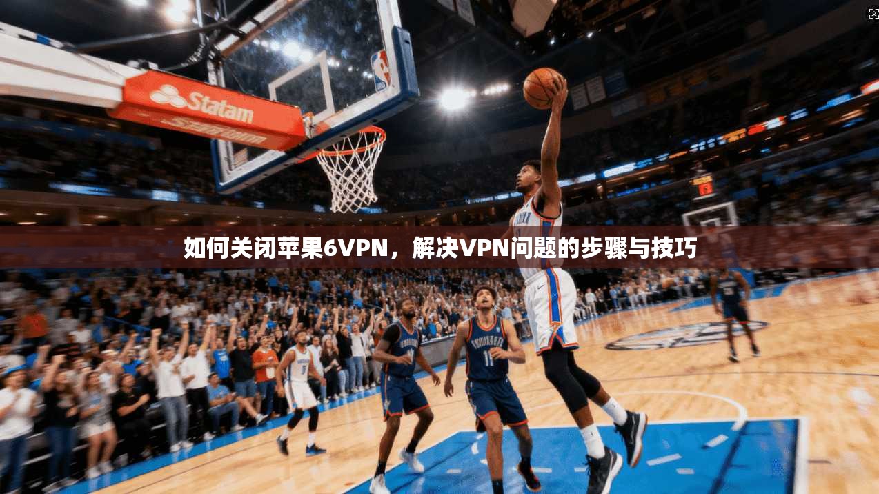 如何关闭苹果6VPN，解决VPN问题的步骤与技巧