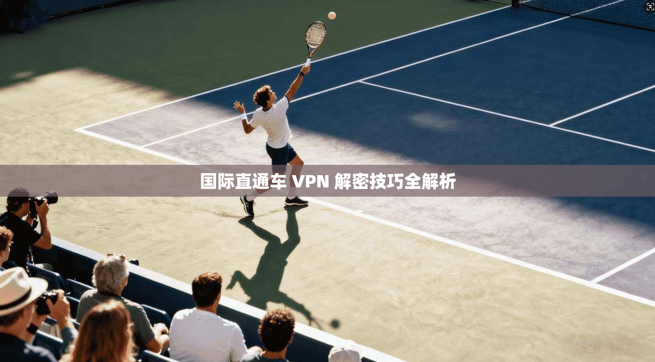 国际直通车 VPN 解密技巧全解析