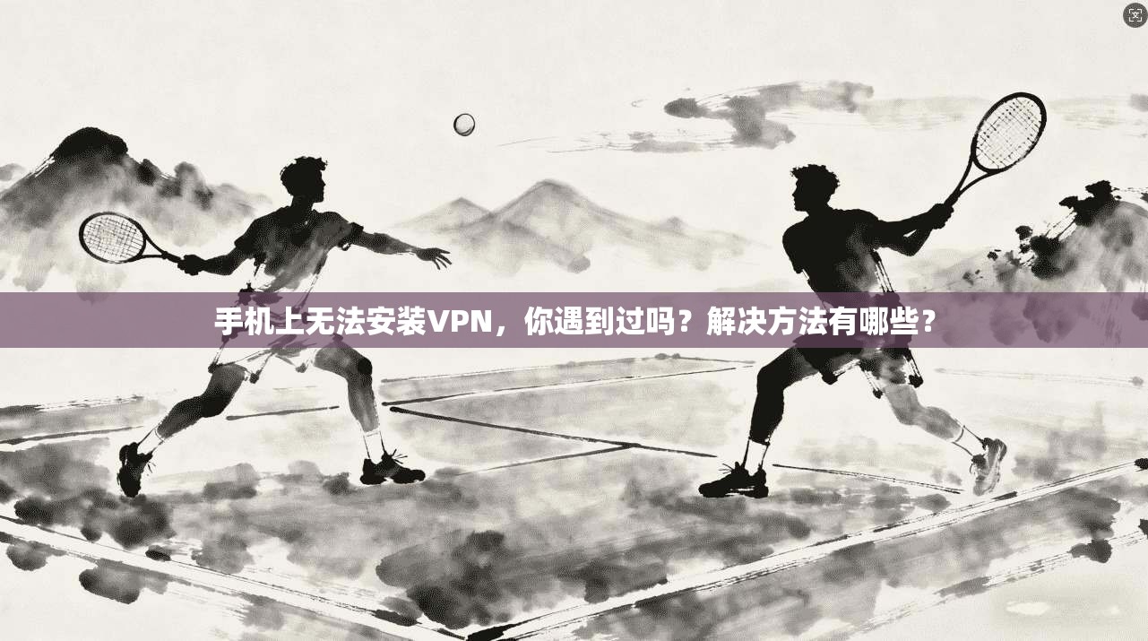 手机上无法安装VPN，你遇到过吗？解决方法有哪些？