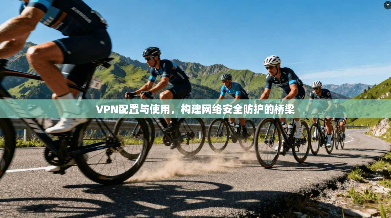 VPN配置与使用，构建网络安全防护的桥梁