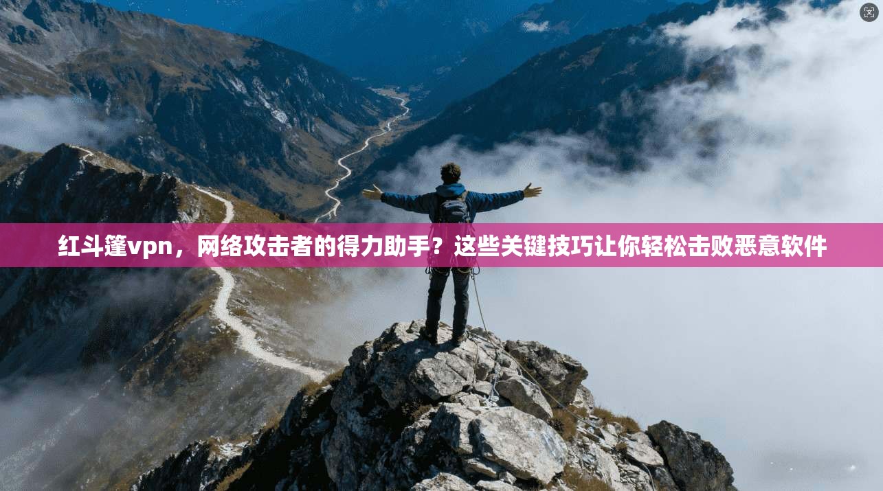 红斗篷vpn,网络攻击者的得力助手?这些关键技巧让你轻松击败恶意软件