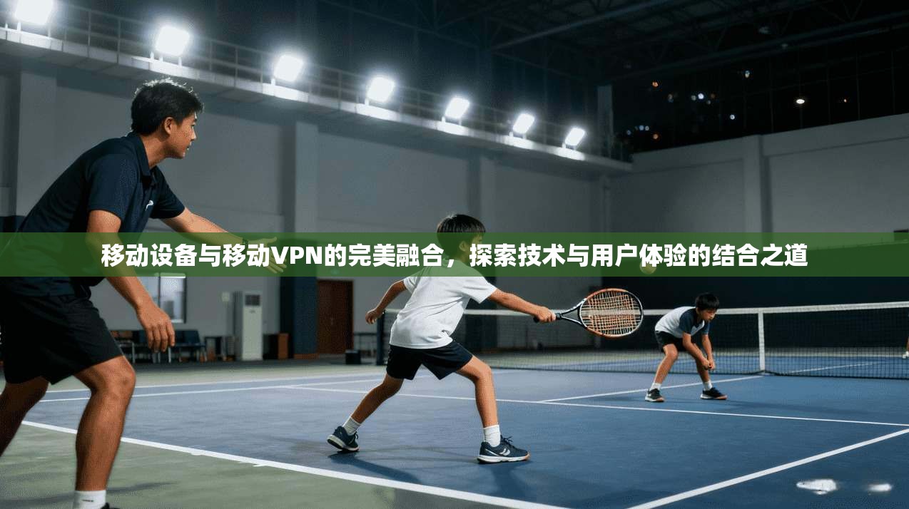 移动设备与移动VPN的完美融合，探索技术与用户体验的结合之道
