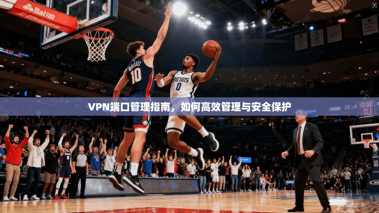 VPN端口管理指南，如何高效管理与安全保护