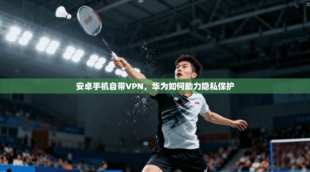 安卓手机自带VPN，华为如何助力隐私保护