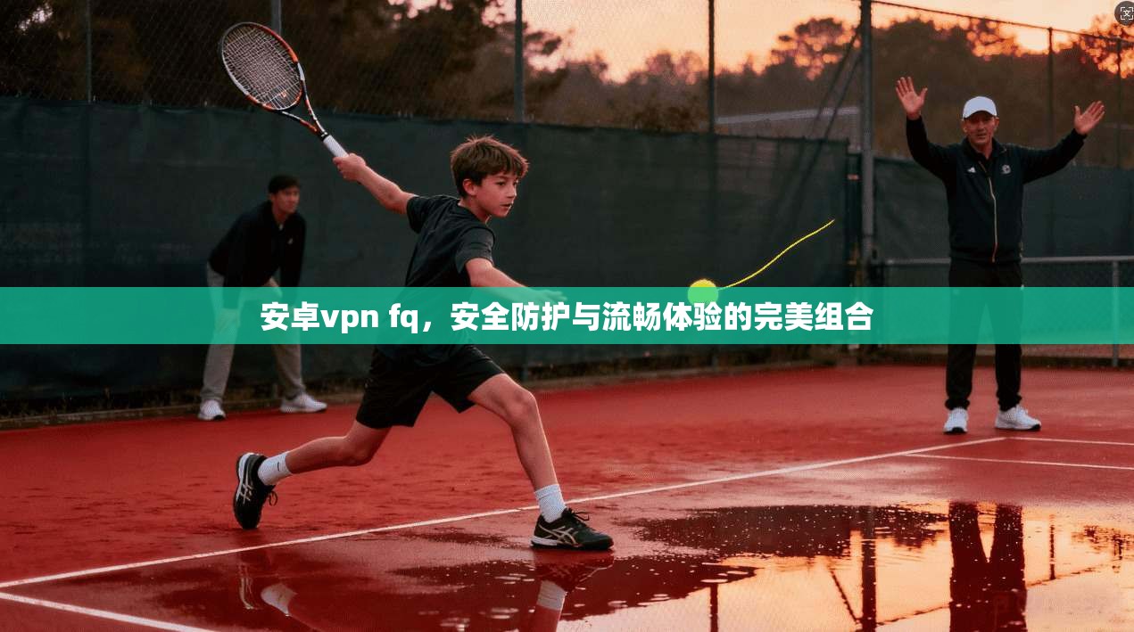 安卓vpn fq，安全防护与流畅体验的完美组合