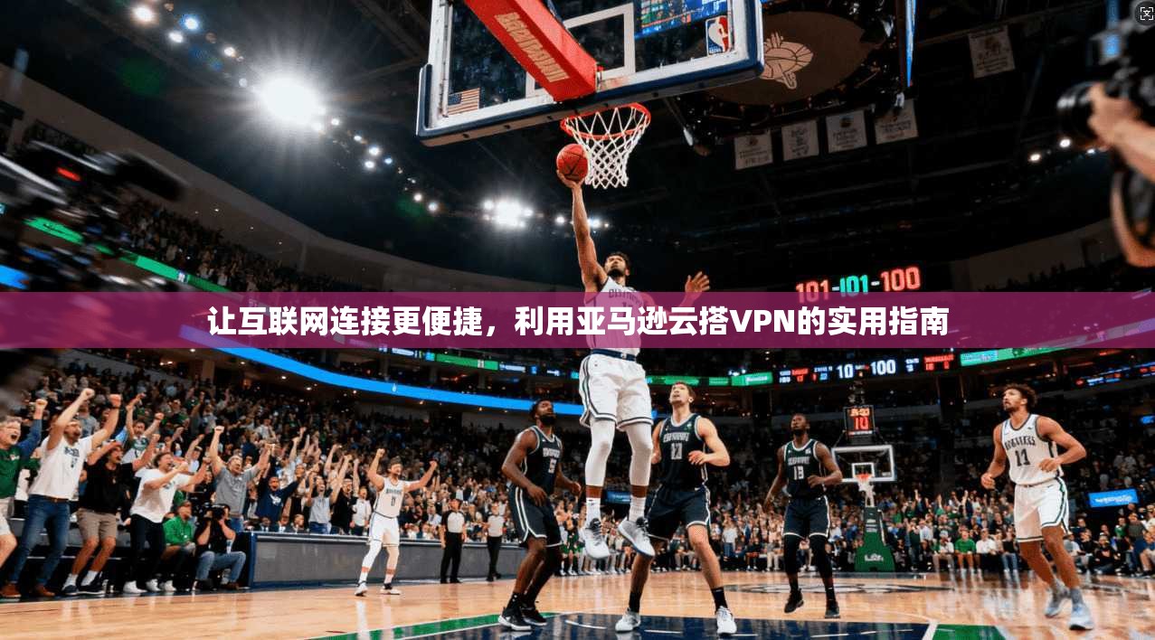 让互联网连接更便捷,利用亚马逊云搭VPN的实用指南