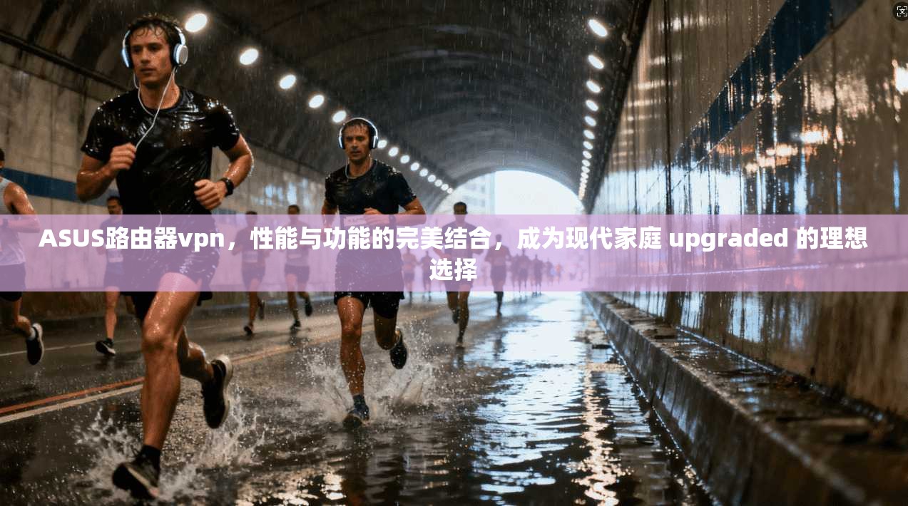 ASUS路由器vpn，性能与功能的完美结合，成为现代家庭 upgraded 的理想选择