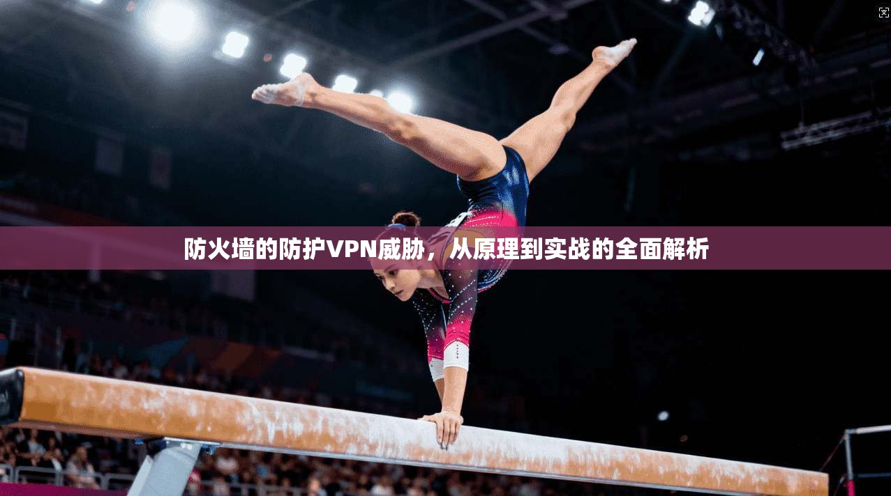 防火墙的防护VPN威胁,从原理到实战的全面解析